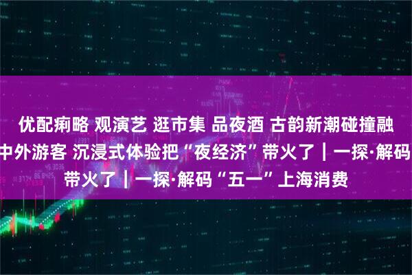 优配痢略 观演艺 逛市集 品夜酒 古韵新潮碰撞融合 魔都夜游圈粉中外游客 沉浸式体验把“夜经济”带火了︱一探·解码“五一”上海消费