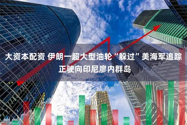 大资本配资 伊朗一超大型油轮“躲过”美海军追踪 正驶向印尼廖内群岛