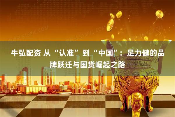 牛弘配资 从 “认准” 到 “中国”：足力健的品牌跃迁与国货崛起之路